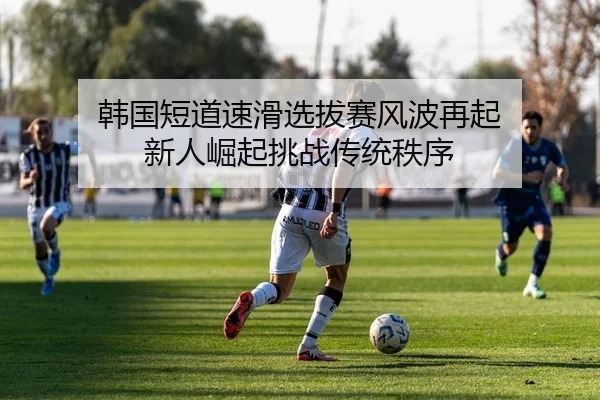 韩国短道速滑选拔赛风波再起 新人崛起挑战传统秩序