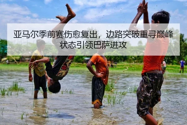 亚马尔季前赛伤愈复出，边路突破重寻巅峰状态引领巴萨进攻